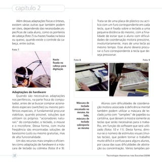 capítulo 2
    Além dessas adaptações físicas e órteses,                    Trata-se de uma placa de plástico ou acrí-
existem várias outras que também podem                           lico com um furo correspondente em cada
ser úteis, dependendo das necessidades es-                       tecla, que é fixada sobre o teclado a uma
pecíficas de cada aluno, como os ponteiros                       pequena distância do mesmo, com a fina-
de cabeça (foto 7) ou hastes fixadas na boca                     lidade de evitar que o aluno com dificul-
ou queixo, quando existe o controle da ca-                       dades de coordenação motora pressione,
beça, entre outras.                                              involuntariamente, mais de uma tecla ao
                                                                 mesmo tempo. Esse aluno deverá procu-
Foto 7
                                                                 rar o furo correspondente à tecla que de-
                                                                 seja pressionar.
                                  Haste         Foto 8                                                 Foto 9
                                  fixada na
                                  cabeça para
                                  digitação




Adaptações de hardware
    Quando são necessárias adaptações
nos periféricos, na parte física do compu-
tador, antes de se buscar comprar aciona-        Máscara de         Alunos com dificuldades de coordena-
dores especiais (switches) ou mesmo peri-             teclado    ção motora associada à deficiência mental
                                                encaixada no
féricos especiais, é fundamental procurar         mesmo. Ao
                                                                 também podem utilizar a máscara de te-
viabilizar, quando possível, soluções que                lado,   clado junto com “tampões” de papelão ou
utilizem os próprios “acionadores natu-           máscara de     cartolina, que deixam à mostra somente as
rais” do computador, o teclado, o mouse               teclado    teclas que serão necessárias para o traba-
e o microfone. Dessa forma, com muita             sobreposta     lho, em função do software que será utili-
                                                   ao mesmo
freqüência são encontradas soluções de                           zado (fotos 10 e 11). Desta forma, dimi-
baixíssimo custo ou mesmo gratuitas, mas                         nui-se o número de estímulos visuais (mui-
de alta funcionalidade.                                          tas teclas), que podem tornar o trabalho
    Um dos recursos mais simples e eficien-                      muito difícil e confuso para alguns alunos,
tes como adaptação de hardware é a más-                          por causa das suas dificuldades de abstra-
cara de teclado ou colméia (fotos 8 e 9).                        ção ou concentração. Vários tampões po-

32                                                                      Tecnologia Assistiva nas Escolas/2008
 
