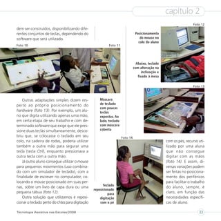 capítulo 2
                                                                                                                    Foto 12
dem ser construídos, disponibilizando dife-
rentes conjuntos de teclas, dependendo do                                      Posicionamento
software que será utilizado.                                                      do mouse no
                                                                                 colo do aluno
Foto 10                                                   Foto 11




                                                                                Abaixo, teclado
                                                                              com alteração na
                                                                                    inclinação e
                                                                                 fixado à mesa

                                                                                                                    Foto 13



    Outras adaptações simples dizem res-            Máscara
peito ao próprio posicionamento do                  de teclado
                                                    com poucas
hardware (foto 13). Por exemplo, um alu-            teclas
no que digita utilizando apenas uma mão,            expostas. Ao
em certa etapa de seu trabalho e com de-            lado, teclado
terminado software que exige que ele pres-          com máscara
sione duas teclas simultaneamente, desco-           coberta
briu que, se colocasse o teclado em seu                             Foto 14
colo, na cadeira de rodas, poderia utilizar                                                        com os pés, recurso uti-
também a outra mão para segurar uma                                                                lizado por uma aluna
tecla (tecla Ctrl), enquanto pressionava a                                                         que não consegue
outra tecla com a outra mão.                                                                       digitar com as mãos
    Já outro aluno consegue utilizar o mouse                                                       (foto 14). E assim, di-
para pequenos movimentos (uso combina-                                                             versas variações podem
do com um simulador de teclado), com a                                                             ser feitas no posiciona-
finalidade de escrever no computador, co-                                                          mento dos periféricos
locando o mouse posicionado em suas per-                                                           para facilitar o trabalho
                                                      Teclado
nas, sobre um livro de capa dura ou uma                                                            do aluno, sempre, é
                                                reposicionado
pequena tábua (foto 12).                                 para                                      claro, em função das
    Outra solução que utilizamos é reposi-          digitação                                      necessidades específi-
cionar o teclado perto do chão para digitação       com o pé                                       cas de aluno.

Tecnologia Assistiva nas Escolas/2008                                                                                   33
 