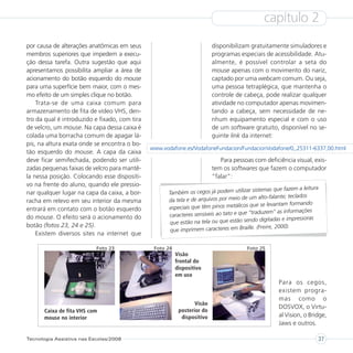 capítulo 2
por causa de alterações anatômicas em seus                                disponibilizam gratuitamente simuladores e
membros superiores que impedem a execu-                                   programas especiais de acessibilidade. Atu-
ção dessa tarefa. Outra sugestão que aqui                                 almente, é possível controlar a seta do
apresentamos possibilita ampliar a área de                                mouse apenas com o movimento do nariz,
acionamento do botão esquerdo do mouse                                    captado por uma webcam comum. Ou seja,
para uma superfície bem maior, com o mes-                                 uma pessoa tetraplégica, que mantenha o
mo efeito de um simples clique no botão.                                  controle de cabeça, pode realizar qualquer
    Trata-se de uma caixa comum para                                      atividade no computador apenas movimen-
armazenamento de fita de vídeo VHS, den-                                  tando a cabeça, sem necessidade de ne-
tro da qual é introduzido e fixado, com tira                              nhum equipamento especial e com o uso
de velcro, um mouse. Na capa dessa caixa é                                de um software gratuito, disponível no se-
colada uma borracha comum de apagar lá-                                   guinte link da internet:
pis, na altura exata onde se encontra o bo-
                                               www.vodafone.es/VodafoneFundacion/FundacionVodafone/0,,25311-6337,00.html
tão esquerdo do mouse. A capa da caixa
deve ficar semifechada, podendo ser utili-                                   Para pessoas com deficiência visual, exis-
zadas pequenas faixas de velcro para mantê-                               tem os softwares que fazem o computador
la nessa posição. Colocando esse dispositi-                               “falar”:
vo na frente do aluno, quando ele pressio-
                                                                                           sistemas que fazem a leitura
nar qualquer lugar na capa da caixa, a bor-           Também os cegos já podem utilizar
                                                                                              alto-falante; teclados
racha em relevo em seu interior da mesma              da tela e de arquivos por meio de um
                                                                                         que se levantam formando
entrará em contato com o botão esquerdo               especiais que têm pinos metálicos
                                                                                               uzem” as informações
do mouse. O efeito será o acionamento do              caracteres sensíveis ao tato e que “trad
                                                                                            o digitadas e impressoras
botão (fotos 23, 24 e 25).                            que estão na tela ou que estão send
                                                                                             (Freire, 2000).
                                                       que imprimem caracteres em Braille.
    Existem diversos sites na internet que

                           Foto 23              Foto 24                                 Foto 25
                                                          Visão
                                                          frontal do
                                                          dispositivo
                                                          em uso
                                                                                                     Para os cegos,
                                                                                                     existem progra-
                                                                                                     mas como o
                                                                  Visão
                                                                                                     DOSVOX, o Virtu-
       Caixa de fita VHS com                               posterior do
       mouse no interior                                    dispositivo                              al Vision, o Bridge,
                                                                                                     Jaws e outros.

Tecnologia Assistiva nas Escolas/2008                                                                                 37
 