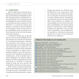 capítulo 2
IV – CONCLUSÕES                                                        dizagem das pessoas com diferentes tipos
    Além de todos estes recursos de acessi-                            de deficiência, o que, muitas vezes, não é
bilidade que apresentamos, existem outros                              tão transparente, tão facilmente perceptí-
tipos e dimensões de acessibilidade que tam-                           vel, nas interações corriqueiras do dia-a-dia,
bém são pesquisados e estudados por ou-                                na ausência desses recursos. Disponibilizar
tros profissionais, como as pesquisas sobre                            a essas pessoas novos recursos de acessibili-
acessibilidade física, que estudam as barrei-                          dade, novos ambientes, na verdade, uma
ras arquitetônicas para as pessoas com de                              nova sociedade, que as inclua em seus pro-
deficiência e as formas de evitá-las (por                              jetos e possibilidades, não significa apenas
exemplo, a Comissão Civil de Acessibilida-                             propiciar o crescimento e a auto-realização
de, de Salvador). Outro conceito novo é o                              da pessoa com deficiência, mas, principal-
de acessibilidade virtual, que estuda as me-                           mente: é possibilitar a essa sociedade cres-
lhores maneiras de tornar a internet acessí-                           cer, expandir-se, humanizar-se, através das
vel a todas as pessoas.                                                riquezas de um maior e mais harmonioso
    É importante ressaltar que as decisões                             convívio com as diferenças.
sobre os recursos de acessibilidade que se-
rão utilizados com os alunos têm que partir     Websites referenciados ou com temática afim
de um estudo pormenorizado e individual,
com cada aluno. Deve começar com uma             Programa InfoEsp/OSID – www.infoesp.net
                                                 DOSVOX: http://caec.nce.ufrj.br/~dosvox/index.html
análise detalhada e escuta aprofundada de
                                                 NIED/UNICAMP – http://www.nied.unicamp.br
suas necessidades, para, a partir daí, ir op-    NIEE/UFRGS – http://www.niee.ufrgs.br
tando pelos recursos que melhor respondem        PROINFO/MEC-textos: http://www.proinfo.mec.gov.br/ , BIBLIOTECA
a essas necessidades. Em alguns casos, é         Softwares Especiais- Jordi Lagares: http://www.lagares.org
necessária também a escuta de outros pro-        Softwares Especiais- http://www.cv.iit.nrc.ca/research/Nouse/index2.html
                                                 Softwares Especiais- http://www.cameramouse.com
fissionais, como terapeutas ocupacionais e
                                                 Softwares Especiais- http://intervox.nce.ufrj.br/motrix/
fisioterapeutas, antes da decisão sobre a        Softwares Especiais- Saci: www.saci.org.br/?modulo=akemi&parametro=3847
melhor adaptação a ser utilizada. Todas as       Tecnologia Assistiva: www.assistiva.org.br
pesquisas, estudos e adaptações que fomos        Tecnologia Assistiva: www.ajudas.com
construindo ou captando no Programa              Tecnologia Assistiva: http://www.ajudastecnicas.gov.pt
                                                 Tecnologia Assistiva: http://www.saci.org.br
InfoEsp ao longo dos anos, partiram das
                                                 Tecnologia Assistiva: www.cnotinfor.pt/inclusiva/report_tecnologia_assistiva_pt.html
necessidades concretas dos nossos alunos.        Tecnologia Assistiva: www.cnotinfor.pt/inclusiva/
    Enfim, cremos que todas essas possibili-     report_material_pedagogico_e_tecnologias_assitivas_pt.html
dades de Tecnologia Assistiva ajudam a dei-      Tecnologia Assistiva: http://www.geocities.com/to_usp.geo/principalta.html
xar ainda mais claro, mais evidente, o enor-     Tecnologia Assistiva: http://www.clik.com.br/
                                                 Tecnologia Assistiva: http://www.expansao.com
me potencial de desenvolvimento e apren-

38                                                                              Tecnologia Assistiva nas Escolas/2008
 