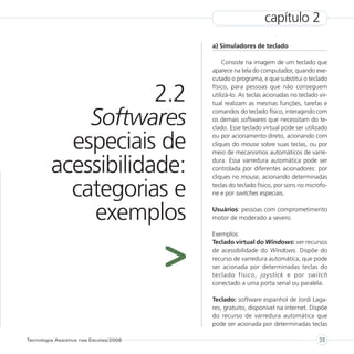 capítulo 2
                                            a) Simuladores de teclado

                                                Consiste na imagem de um teclado que
                                            aparece na tela do computador, quando exe-
                                            cutado o programa, e que substitui o teclado


                     2.2
                                            físico, para pessoas que não conseguem
                                            utilizá-lo. As teclas acionadas no teclado vir-
                                            tual realizam as mesmas funções, tarefas e


             Softwares                      comandos do teclado físico, interagindo com
                                            os demais softwares que necessitam do te-
                                            clado. Esse teclado virtual pode ser utilizado


           especiais de                     ou por acionamento direto, acionando com
                                            cliques do mouse sobre suas teclas, ou por
                                            meio de mecanismos automáticos de varre-

         acessibilidade:                    dura. Essa varredura automática pode ser
                                            controlada por diferentes acionadores: por
                                            cliques no mouse, acionando determinadas

           categorias e                     teclas do teclado físico, por sons no microfo-
                                            ne e por switches especiais.


             exemplos                       Usuários: pessoas com comprometimento
                                            motor de moderado a severo.

                                            Exemplos:



                                        >
                                            Teclado virtual do Windows: ver recursos
                                            de acessibilidade do Windows. Dispõe do
                                            recurso de varredura automática, que pode
                                            ser acionada por determinadas teclas do
                                            teclado físico, joystick e por switch
                                            conectado a uma porta serial ou paralela.

                                            Teclado: software espanhol de Jordi Laga-
                                            res, gratuito, disponível na internet. Dispõe
                                            do recurso de varredura automática que
                                            pode ser acionada por determinadas teclas

Tecnologia Assistiva nas Escolas/2008                                                  39
 