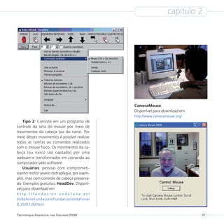 capítulo 2




                                             CameraMouse.
                                             Disponível para download em:
                                             http://www.cameramouse.org/
    Tipo 2: Consiste em um programa de
controle da seta do mouse por meio de
movimentos da cabeça (ou do nariz). Por
meio desses movimentos é possível realizar
todas as tarefas ou comandos realizados
com o mouse físico. Os movimentos da ca-
beça (ou nariz) são captados por uma
webcam e transformados em comando ao
computador pelo software.
    Usuários: pessoas com comprometi-
mento motor severo (tetraplegia, por exem-
plo), mas com controle de cabeça preserva-
do. Exemplos gratuitos: HeadDev. Disponí-
vel para download em
http://fundacion.vodafone.es/
VodafoneFundacion/FundacionVodafone/
0,,25311,00.html

Tecnologia Assistiva nas Escolas/2008                                       41
 