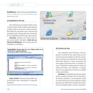 capítulo 2
HeadMouse. Disponível para download em:
http://robotica.udl.es/headmouse/
headmouse.html

c) Ampliadores de tela

    São softwares que ampliam todos os ele-
mentos da tela, determinadas áreas da tela e
a região onde se encontra a seta do mouse.
Normalmente, permitem que o tamanho da
ampliação seja configurável, para responder
às necessidades específicas de cada usuário.
    Usuários: pessoas com baixa visão (vi-
são sub-normal). Exemplos: lente de au-
mento do Windows. Ver recursos de aces-
sibilidade do Windows.

                                                    d) Leitores de tela

                                                        São softwares que fornecem informa-
                                                    ções por síntese de voz sobre todos os ele-
                                                    mentos que são exibidos na tela do compu-
                                                    tador, fazendo principalmente a leitura dos
                                                    elementos textuais e cujos comandos são
                                                    executados exclusivamente no teclado co-
                                                    mum. Diferentes combinações de teclas de
                                                    atalho permitem, por exemplo, a navega-
                                                    ção em uma página da internet ou a edição
                                                    e leitura de textos.
                                                        Usuários: principalmente pessoas cegas.
                                                    Outros usuários também têm se beneficia-
   Lupa virtual. Diversos tipos podem ser           do desses softwares, como pessoas surdas
encontrados para download no seguinte               em treinamento do uso de implante coclear,
endereço:                                           pessoas com deficiência intelectual em pro-
http://terrabrasil.softonic.com/seccion/141/Lupas   cesso de alfabetização e outras. Exemplos:

 42                                                        Tecnologia Assistiva nas Escolas/2008
 