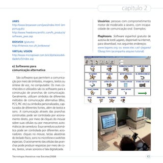 capítulo 2
JAWS                                               Usuários: pessoas com comprometimento
http://www.lerparaver.com/jaws/index.html (em      motor de moderado a severo, com incapa-
português)                                         cidade de comunicação oral. Exemplos:
http://www.freedomscientific.com/fs_products/
software_jaws.asp                                  Plaphoons. Software espanhol gratuito de
                                                   autoria de Jordi Lagares, disponível na internet,
DOSVOX (gratuito)
                                                   para download, nos seguintes endereços:
http://intervox.nce.ufrj.br/dosvox/
                                                   www.lagares.org ou www.xtec.cat/~jlagares/
VIRTUAL VISION                                     f2kesp.htm (acompanha arquivo tutorial)
http://www.micropower.com.br/v3/pt/acessibili-
dade/vv5/index.asp

e) Softwares para
comunicação alternativa

    São softwares que permitem a comunica-
ção por meio de símbolos, imagens, textos ou
síntese de voz, no computador. Os mais co-
nhecidos e utilizados são os softwares para a
construção de pranchas de comunicação.
Geralmente, utilizam símbolos de diferentes
métodos de comunicação alternativa (Bliss,
PCS, PIC etc) ou símbolos personalizados, cap-
turados de diferentes fontes, além de textos e
sons. A comunicação através das pranchas
construídas pode ser controlada por aciona-
mento direto, por meio de cliques do mouse
sobre suas células ou por mecanismos auto-
máticos de varredura. Essa varredura automá-
tica pode ser controlada por diferentes acio-
nadores: cliques no mouse, teclas aleatórias
do teclado físico, sons no microfone e switches
especiais. O acionamento das células das pran-
chas pode produzir respostas por meio de co-
res, textos, sinais sonoros e fala digitalizada.

Tecnologia Assistiva nas Escolas/2008                                                           43
 