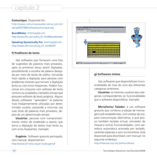 capítulo 2
Comunique. Disponível em:
http://www.comunicacaoalternativa.com.br/
adcaa/DISTRIB/softwarecomunique.asp

BoardMaker. Informações em:
http://www.clik.com.br/mj_01.html#boardmaker

Speaking Dynamically Pro. Informações em:
http://www.clik.com.br/mj_01.html#SDP

f) Preditores de texto

   São softwares que fornecem uma lista
de sugestões de palavras mais prováveis,
após as primeiras letras serem digitadas,
possibilitando a escolha da palavra deseja-
da por meio de teclas de atalho, tornando      g) Softwares mistos
mais rápida a digitação para pessoas com
problemas motores que tornam a digitação          São softwares que disponibilizam funci-
lenta ou com erros freqüentes. Podem fun-      onalidades de mais de uma das diferentes
cionar em conjunto com editores de texto       categorias anteriores.
comuns ou acoplados a teclados virtuais que       Usuários: os mesmos usuários das cate-
possuem editores de texto próprios. Alguns     gorias correspondentes às funcionalidades
desses softwares “aprendem” as palavras        que o software disponibiliza. Exemplo:
mais freqüentemente utilizadas por deter-
minado usuário, passando a incluí-las nas          MicroFenix/ falador: é um software
suas listas de palavras mais prováveis, de-    gratuito que combina a edição de mensa-
pois de um determinado tempo.                  gens pré-estabelecidas, com síntese de voz,
   Usuários: pessoas com comprometi-           para comunicação alternativa, e que pos-
mento motor de moderado a severo, que          sui também teclado virtual, simulador de
torna a digitação de textos mais lenta ou      mouse e outras funcionalidades, com var-
com erros freqüentes. Exemplo:                 redura automática acionada por teclado,
                                               switches especiais e sons no microfone. Está
  Eugênio. Software gratuito português,        disponível para download, com manual, no
com manual, disponível em:                     seguinte endereço:
http://www.l2f.inesc-id.pt/~lco/eugenio/       http://intervox.nce.ufrj.br/microfenix/


 44                                                    Tecnologia Assistiva nas Escolas/2008
 