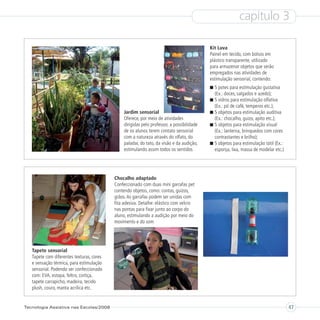 capítulo 3

                                                                                            Kit Luva
                                                                                            Painel em tecido, com bolsos em
                                                                                            plástico transparente, utilizado
                                                                                            para armazenar objetos que serão
                                                                                            empregados nas atividades de
                                                                                            estimulação sensorial, contendo:
                                                                                              5 potes para estimulação gustativa
                                                                                              (Ex.: doces, salgados e azedo);
                                                                                              5 vidros para estimulação olfativa
                                                                                              (Ex.: pó de café, temperos etc.);
                                                Jardim sensorial                              5 objetos para estimulação auditiva
                                                Oferece, por meio de atividades               (Ex.: chocalho, guizo, apito etc.);
                                                dirigidas pelo professor, a possibilidade     5 objetos para estimulação visual
                                                de os alunos terem contato sensorial          (Ex.: lanterna, brinquedos com cores
                                                com a natureza através do olfato, do          contrastantes e brilho);
                                                paladar, do tato, da visão e da audição,      5 objetos para estimulação tátil (Ex.:
                                                estimulando assim todos os sentidos           esponja, lixa, massa de modelar etc.)




                                           Chocalho adaptado
                                           Confeccionado com duas mini garrafas pet
                                           contendo objetos, como: contas, guizos,
                                           grãos. As garrafas podem ser unidas com
                                           fita adesiva. Detalhe: elástico com velcro
                                           nas pontas para fixar junto ao corpo do
                                           aluno, estimulando a audição por meio do
                                           movimento e do som




   Tapete sensorial
   Tapete com diferentes texturas, cores
   e sensação térmica, para estimulação
   sensorial. Podendo ser confeccionado
   com: EVA, estopa, feltro, cortiça,
   tapete carrapicho, madeira, tecido
   plush, couro, manta acrílica etc.


Tecnologia Assistiva nas Escolas/2008                                                                                                  47
 