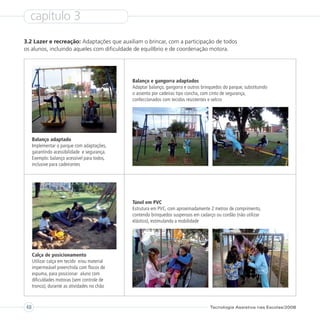 capítulo 3
3.2 Lazer e recreação: Adaptações que auxiliam o brincar, com a participação de todos
os alunos, incluindo aqueles com dificuldade de equilíbrio e de coordenação motora.




                                              Balanço e gangorra adaptados
                                              Adaptar balanço, gangorra e outros brinquedos do parque, substituindo
                                              o assento por cadeiras tipo concha, com cinto de segurança,
                                              confeccionados com tecidos resistentes e velcro




     Balanço adaptado
     Implementar o parque com adaptações,
     garantindo acessibilidade e segurança.
     Exemplo: balanço acessível para todos,
     inclusive para cadeirantes




                                              Túnel em PVC
                                              Estrutura em PVC, com aproximadamente 2 metros de comprimento,
                                              contendo brinquedos suspensos em cadarço ou cordão (não utilizar
                                              elástico), estimulando a mobilidade




     Calça de posicionamento
     Utilizar calça em tecido e/ou material
     impermeável preenchida com flocos de
     espuma, para posicionar aluno com
     dificuldades motoras (sem controle de
     tronco), durante as atividades no chão



48                                                                                   Tecnologia Assistiva nas Escolas/2008
 