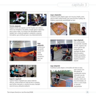 capítulo 3

                                                                   Jogos adaptados
                                                                   O professor pode adaptar jogos com recursos simples, como
                                                                   jogo da velha confeccionado com cones de linha e pedaço de
                                                                   madeira, propiciando acessibilidade ao lazer


   Triciclo adaptado
   Adaptar triciclo com suporte em PVC fixados com rebites e
   velcro nas manoplas e nos pedais, visando apoio e segurança
   para os pés e mãos. As crianças com dificuldade motora
   também tem o direito de explorar o ambiente e vivenciar
   brincadeiras que contribuam para o seu desenvolvimento


                                                                                                            Jogo adaptado
                                                                                                            Arco confeccionado
                                                    Jogo                                                    com bambolê, revestido
                                                    adaptado                                                em EVA, suspenso com
                                                    Confeccionar                                            corda e gancho tipo
                                                    um grande                                               mosquetão para
                                                    círculo com                                             regulagem da altura.
                                                    tecido                                                  Nesta brincadeira
                                                    colorido,                                               trabalha-se equilibrio,
                                                    resistente e                                            coordenação motora,
                                                    leve, tipo                                              esquema corporal e
                                                    tactel                                                  espacial


                                                                   Jogo adaptado
                                                                   O professor pode adaptar a brincadeira de bola ao cesto,
                                                                                                            para crianças com
                                                                                                            dificuldade de
                                                                                                            coordenação motora,
                                                                                                            utilizando cano de
                                                                                                            PVC cortado como
   Suporte regulável                                                                                        canaleta, tendo uma
   Suporte móvel e regulável para apoiar materiais                                                          das extremidades um
   diversos, confeccionado em chapa de ferro e metalon,                                                     cesto e a outra fixada
   para facilitar manuseio e o alcance do aluno. Exemplo:                                                   ou apoiada
   aula de música utilizando tamborim                                                                       manualmente


Tecnologia Assistiva nas Escolas/2008                                                                                                49
 