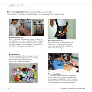 capítulo 3
3.3 Comunicação alternativa: Recursos utilizados para facilitar a
comunicação e aprendizagem de alunos com alterações cognitivas e/ou sensoriais.




     Painel de comunicação
     Painel em aço galvanizado para fixar fichas de comunicação
     imantadas. Neste caso estão sendo utilizado fichas construídas   Bolsa para comunicação
     com objetos reais e concretos da rotina do aluno. Os objetos     Bolsa confeccionada em tecido resistente com
     são colados sobre EVA com cola quente ou cola de contato. O      repartições em plástico transparente, para o
     EVA facilita a sustenção e o manuseio da ficha                   transporte de objetos que são utilizados como
                                                                      referência de comunicação



     Kit de miniaturas
     Miniaturas de objetos de diferentes categorias como:
     alimentos, produtos de higiene, utensílios de cozinha,
     entre outros. Utilizados como referência de
     comunicação e também aprendizagem




                                                                      Recursos pedagógicos
                                                                       O professor poderá utilizar materiais existentes na
                                                                      própria escola como recurso de comunicação. Neste
                                                                      exemplo a aluna utiliza o alfabeto móvel em madeira,
                                                                      organizado como prancha de comunicação, apontando
                                                                      as letras do alfabeto para responder ao professor



50                                                                                         Tecnologia Assistiva nas Escolas/2008
 