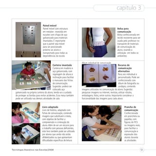 capítulo 3

                                 Painel móvel
                                 Painel móvel com estrutura                                                  Bolsa para
                                 em metalon revestido em                                                     comunicação
                                 eucatex com chapa de aço                                                    Bolsa confeccionada em
                                 galvanizado para materiais                                                  tecido resistente para ser
                                 imantados. É importante                                                     usada pelo professor no
                                 que o painel seja móvel                                                     transporte de materiais
                                 para ser posicionado                                                        de comunicação do
                                 próximo ao aluno e                                                          aluno, visando a
                                 transportado para todas as                                                  utilização em todos os
                                 dependências da escola                                                      ambientes

                                                                       Álbum individual de comunicação
                                           Carteira imantada                                                   Recurso de
                                           Carteira em madeira e                                               comunicação
                                           aço galvanizado, com                                                alternativa
                                           regulagem de altura e                                               Para uso individual e
                                           inclinação para facilitar                                           personalizado. Pode ser
                                           o manuseio das fichas                                               confeccionado com
                                           de comunicação.                                                     álbum de fotografia ou
                                           Sugestão: poderá ser                                                cardápio, contendo
                                           colocado aço                imagens utilizadas na comunicação do aluno. Sugestão:
   galvanizado na própria carteira do aluno, tendo-se o cuidado        pesquisar imagens na internet, revistas, utilizar rótulos,
   de proteger as bordas para evitar acidentes. Essa mesa também       embalagens, fotos, entre outros. Importante considerar a
   pode ser utilizada nas demais atividades de sala                    funcionalidade das imagens para cada aluno


                                Livro adaptado                                                                       Prancha de
                                Livro de história, adaptado com                                                      comunicação
                                fichas de comunicação, contendo                                                      Confeccionada
                                imagens que substituem o texto,                                                      em prancheta ou
                                com objetivo de facilitar a                                                          papelão, com
                                compreensão e a interação do                                                         figuras do PCS
                                aluno. Além de ser um recurso para                                                   ou imagens reais,
                                o trabalho com pessoas deficientes,                                                  para facilitar a
                                este livro também pode ser utilizado                                                 comunicação e
                                por alunos que ainda não estão                                                       expressão dos
                                alfabetizados ou que apresentam                                                      alunos durante
                                dificuldades específicas de leitura                                                  as atividades


Tecnologia Assistiva nas Escolas/2008                                                                                                     51
 