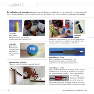 capítulo 3
3.4 Facilitadores de preensão: Adaptadores para facilitar a preensão de alunos com dificuldades motoras, impossibi-
litados de segurar objetos escolares de espessura fina, ampliando assim suas possibilidades para diversas atividades.




     Adaptador
     para pintura                                                                                        Adaptador
     Confeccionado com cone de fio de                                                                    de rolo
     máquina de overlock, revestido em EVA                   Para pintura, confeccionado com cone de linha de máquina de
                                                             overlock, com o interior preenchido de massa de biscuit, epox
                                                             ou espaguete de piscina, para fixação do cabo do rolo
     Adpatador
     para pintura
     Confeccionado
     com pedaços de
     espaguete de
     piscina, revestido
     em EVA
                                                             Adaptador para escrita
                                                             Lápis engrossado com borracha quadrada e fina.
                                                             Sugestão: borracha vazada, encontrada em lojas
     Lápis ou caneta adaptados                               especializadas para reposição de peças automotivas
     Fixados na madeira com parafuso, na posição diagonal

                                                             Adaptador para escrita
                                                             Lápis ou caneta engrossado com manopla de bicicleta na qual o
                                                             lápis é fixado com uma mistura de pó de ferro com cola branca,
                                                             que aumenta seu peso de maneira a melhorar sua usabilidade
                                                                                                     com alunos que
                                                                                                     apresentem dificuldade de
                                                                                                     coordenação e preensão.
                                                                                                     No caso de alunos que
                                                             tenham apenas dificuldade de preensão, preencher com massa
                                                             de biscuit, isopor, EVA, epox ou poliflex, que são menos pesados



52                                                                                 Tecnologia Assistiva nas Escolas/2008
 
