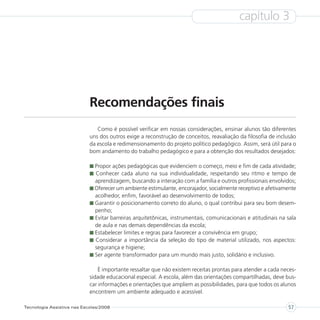 capítulo 3




                            Recomendações finais
                               Como é possível verificar em nossas considerações, ensinar alunos tão diferentes
                            uns dos outros exige a reconstrução de conceitos, reavaliação da filosofia de inclusão
                            da escola e redimensionamento do projeto político pedagógico. Assim, será útil para o
                            bom andamento do trabalho pedagógico e para a obtenção dos resultados desejados:

                              Propor ações pedagógicas que evidenciem o começo, meio e fim de cada atividade;
                              Conhecer cada aluno na sua individualidade, respeitando seu ritmo e tempo de
                              aprendizagem, buscando a interação com a família e outros profissionais envolvidos;
                              Oferecer um ambiente estimulante, encorajador, socialmente receptivo e afetivamente
                              acolhedor, enfim, favorável ao desenvolvimento de todos;
                              Garantir o posicionamento correto do aluno, o qual contribui para seu bom desem-
                              penho;
                              Evitar barreiras arquitetônicas, instrumentais, comunicacionais e atitudinais na sala
                              de aula e nas demais dependências da escola;
                              Estabelecer limites e regras para favorecer a convivência em grupo;
                              Considerar a importância da seleção do tipo de material utilizado, nos aspectos:
                              segurança e higiene;
                              Ser agente transformador para um mundo mais justo, solidário e inclusivo.

                                É importante ressaltar que não existem receitas prontas para atender a cada neces-
                            sidade educacional especial. A escola, além das orientações compartilhadas, deve bus-
                            car informações e orientações que ampliem as possibilidades, para que todos os alunos
                            encontrem um ambiente adequado e acessível.

Tecnologia Assistiva nas Escolas/2008                                                                          57
 