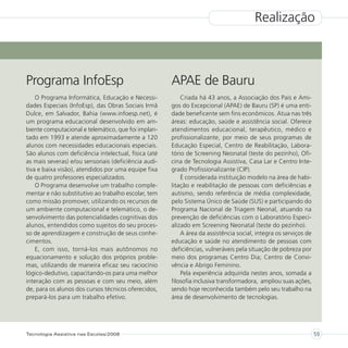 Realização



Programa InfoEsp                                      APAE de Bauru
    O Programa Informática, Educação e Necessi-           Criada há 43 anos, a Associação dos Pais e Ami-
dades Especiais (InfoEsp), das Obras Sociais Irmã     gos do Excepcional (APAE) de Bauru (SP) é uma enti-
Dulce, em Salvador, Bahia (www.infoesp.net), é        dade beneficente sem fins econômicos. Atua nas três
um programa educacional desenvolvido em am-           áreas: educação, saúde e assistência social. Oferece
biente computacional e telemático, que foi implan-    atendimentos educacional, terapêutico, médico e
tado em 1993 e atende aproximadamente a 120           profissionalizante, por meio de seus programas de
alunos com necessidades educacionais especiais.       Educação Especial, Centro de Reabilitação, Labora-
São alunos com deficiência intelectual, física (até   tório de Screening Neonatal (teste do pezinho), Ofi-
as mais severas) e/ou sensoriais (deficiência audi-   cina de Tecnologia Assistiva, Casa Lar e Centro Inte-
tiva e baixa visão), atendidos por uma equipe fixa    grado Profissionalizante (CIP).
de quatro professores especializados.                     É considerada instituição modelo na área de habi-
    O Programa desenvolve um trabalho comple-         litação e reabilitação de pessoas com deficiências e
mentar e não substitutivo ao trabalho escolar, tem    autismo, sendo referência de média complexidade,
como missão promover, utilizando os recursos de       pelo Sistema Único de Saúde (SUS) e participando do
um ambiente computacional e telemático, o de-         Programa Nacional de Triagem Neonal, atuando na
senvolvimento das potencialidades cognitivas dos      prevenção de deficiências com o Laboratório Especi-
alunos, entendidos como sujeitos do seu proces-       alizado em Screening Neonatal (teste do pezinho).
so de aprendizagem e construção de seus conhe-            A área da assistência social, integra os serviços de
cimentos.                                             educação e saúde no atendimento de pessoas com
    E, com isso, torná-los mais autônomos no          deficiências, vulneráveis pela situação de pobreza por
equacionamento e solução dos próprios proble-         meio dos programas Centro Dia; Centro de Convi-
mas, utilizando de maneira eficaz seu raciocínio      vência e Abrigo Feminino.
lógico-dedutivo, capacitando-os para uma melhor           Pela experiência adquirida nestes anos, somada a
interação com as pessoas e com seu meio, além         filosofia inclusiva transformadora, ampliou suas ações,
de, para os alunos dos cursos técnicos oferecidos,    sendo hoje reconhecida também pelo seu trabalho na
prepará-los para um trabalho efetivo.                 área de desenvolvimento de tecnologias.




Tecnologia Assistiva nas Escolas/2008                                                                            59
 