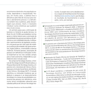 apresentação
encontramos diante de uma população ex-                             ta área. O projeto teve como desdobramen-
cluída, dependente e marginalizada. Por-                            to a criação do Portal Nacional de Tecnologia
que, em muitos casos, a pobreza leva à                              Assistiva (www.assistiva.org.br), que divulgou
deficiência pela falta de recursos para rea-                        os resultados do levantamento e outras
lizar o atendimento precoce. E a deficiên-                          ações, como, por exemplo:
cia também leva à pobreza, pelas desvan-
tagens que provoca. Assim, é necessário
                                                                                           ado pela parceria en-
introduzir outras dinâmicas que quebrem             Participação no curso/ estágio organiz
                                                                                            h (AIR), o Melwood
esse círculo vicioso.                               tre o American Institutes for Researc
                                                                                          demia Brasileira de Ci-
     Um primeiro passo para a eliminação de         Training Center (Melwood) e a Aca
                                                                                           de dua s inov ado ras
barreiras e o fomento às ajudas técnicas, no        ênc ias (AB C) par a con hec ime nto
                                                                                         não implantadas no Bra-
Brasil, foi a lei 10.098, que estabelece normas     Tecnologias Assistiva/ sociais ainda
                                                                                            Inserção no mercado
gerais e critérios básicos para a promoção da        sil, a Job Manager (metodologia para
                                                                                           iciê ncia ) e a You th
acessibilidade das pessoas portadoras de defi-       de trab alho de pes soa s com def
                                                                                           o escola-trabalho);
ciência ou com mobilidade reduzida. A efetiva-       Employment (programas de transiçã
ção e aprimoramento da legislação constitu-                                                 cia e Tecnologia para
em uma pauta que tem sido capaz de mobili-           Em parceria com a Secretaria de Ciên
                                                                                           cia e Tecnologia (Secis/
zar os esforços de entidades não governamen-         Inclusão Social do Ministério da Ciên
                                                                                          ia Assistiva, o ITS Brasil
tais, órgãos públicos, universidades e diversas      MCT), na área de I&D em Tecnolog
                                                                                           as dos processos finais
instâncias. Inúmeras pessoas, associações de         realiza estudo sobre as característic
                                                                                          em Tecnologia Assistiva
pessoas com deficiência e instituições no Bra-        de transferência de novos produtos
sil empenham-se nos mais variados campos              para seus usuários;
para a maior autonomia, independência, qua-                                             Geração de Trabalho e
                                                     Realização do Projeto Oficinas de
lidade de vida e inclusão social.                                                        Financiamento de Es-
                                                     Renda para Deficientes – Fundo de
     No campo da Tecnologia Assistiva, o Insti-                                         ep), 2006. Esse projeto
                                                     tudos de Projetos e Programas (Fin
tuto de Tecnologia Social (ITS Brasil) realizou a                                      ras (Tecnologia Assistiva/
                                                     desenvolve metodologias inovado
Pesquisa Nacional de Tecnologia Assistiva, em                                           deficiência nas áreas de
                                                     social) de inserção de pessoas com
parceria com a Secretaria de Ciência e Tecno-                                          reciclagem de papel;
                                                     alimentação, de informática e de
logia para a Inclusão Social (Secis), do Ministé-
                                                                                             ão de seis cursos de
rio da Ciência e Tecnologia (MCT). O estudo           O ITS Brasil coordenou a realizaç
                                                                                          ase na Com uni caç ão
identificou as instituições brasileiras que se        Tec nol ogi a Ass istiv a, com ênf
                                                                                                da educação inclusi-
dedicam à pesquisa e ao desenvolvimento               Aumentativa e Alternativa na direção
                                                                                           ileiros: em Macapá (AP),
tecnológico no campo da acessibilidade e au-          va, em seis capitais de estados bras
                                                                                              ), Aracajú (SE), Recife
tonomia das pessoas com deficiência, entre            Campo Grande (MS), São Luis (MA
outros temas considerados relevantes para             (PE) e Porto Alegre (RS);
subsidiar políticas de Ciência e Tecnologia nes-

Tecnologia Assistiva nas Escolas/2008                                                                          7
 
