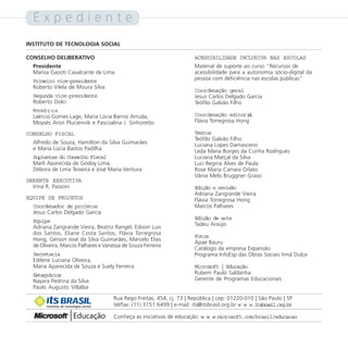Expediente
INSTITUTO DE TECNOLOGIA SOCIAL

CONSELHO DELIBERATIVO                                                     ACESSIBILIDADE INCLUSIVA NAS ESCOLAS
  Presidente                                                              Material de suporte ao curso “Recursos de
  Marisa Gazoti Cavalcante de Lima                                        acessibilidade para a autonomia sócio-digital da
  Primeiro vice-presidente                                                pessoa com deficiência nas escolas públicas”
  Roberto Vilela de Moura Silva
                                                                          Coordenação geral
  Segunda vice-presidente                                                 Jesus Carlos Delgado Garcia
  Roberto Dolci                                                           Teófilo Galvão Filho
  Membros
  Laércio Gomes Lage, Maria Lúcia Barros Arruda,                          Coordenação editoril  a
  Moysés Aron Pluciennik e Pascoalina J. Sinhoretto                       Flávia Torregrosa Hong

CONSELHO FISCAL                                                           Textos
                                                                          Teófilo Galvão Filho
  Alfredo de Souza, Hamilton da Silva Guimarães                           Luciana Lopes Damasceno
  e Maria Lúcia Bastos Padilha                                            Leda Maria Borges da Cunha Rodrigues
  Suplentes do Conselho Fiscal                                            Luciana Marçal da Silva
  Marli Aparecida de Godoy Lima,                                          Luci Regina Alves de Paula
  Débora de Lima Teixeira e José Maria Ventura                            Rose Maria Carrara Orlato
                                                                          Vânia Melo Bruggner Grassi
GERENTE EXECUTIVA
  Irma R. Passoni                                                         Edição e revisão
                                                                          Adriana Zangrande Vieira
EQUIPE DE PROJETOS                                                        Flávia Torregrosa Hong
  Coordenador de projetos                                                 Marcos Palhares
  Jesus Carlos Delgado Garcia
                                                                          Edição de arte
  Equipe
                                                                          Tadeu Araújo
  Adriana Zangrande Vieira, Beatriz Rangel, Edison Luis
  dos Santos, Eliane Costa Santos, Flávia Torregrosa
                                                                          Fotos
  Hong, Gerson José da Silva Guimarães, Marcelo Elias
                                                                          Apae Bauru
  de Oliveira, Marcos Palhares e Vanessa de Souza Ferreira
                                                                          Catálogo da empresa Expansão
  Secretaria                                                              Programa InfoEsp das Obras Sociais Irmã Dulce
  Edilene Luciana Oliveira,
  Maria Aparecida de Souza e Suely Ferreira                               Microsoft | Educação
  Estagiários                                                             Rubem Paulo Saldanha
  Nayara Pedrina da Silva                                                 Gerente de Programas Educacionais
  Paulo Augusto Villalba
                                        Rua Rego Freitas, 454, cj. 73 | República | cep: 01220-010 | São Paulo | SP
       instituto de tecnologia social   tel/fax: (11) 3151 6499 | e-mail: its@itsbrasil.org.br w w w.itsbrasil.org.br

                                        Conheça as iniciativas de educação: w w w.microsoft.com/brasil/educacao
 