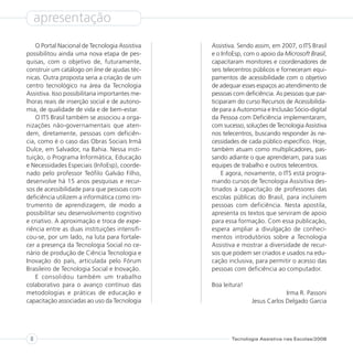 apresentação
    O Portal Nacional de Tecnologia Assistiva    Assistiva. Sendo assim, em 2007, o ITS Brasil
possibilitou ainda uma nova etapa de pes-        e o InfoEsp, com o apoio da Microsoft Brasil,
quisas, com o objetivo de, futuramente,          capacitaram monitores e coordenadores de
construir um catálogo on line de ajudas téc-     seis telecentros públicos e forneceram equi-
nicas. Outra proposta seria a criação de um      pamentos de acessibilidade com o objetivo
centro tecnológico na área da Tecnologia         de adequar esses espaços ao atendimento de
Assistiva. Isso possibilitaria importantes me-   pessoas com deficiência. As pessoas que par-
lhoras reais de inserção social e de autono-     ticiparam do curso Recursos de Acessibilida-
mia, de qualidade de vida e de bem-estar.        de para a Autonomia e Inclusão Sócio-digital
    O ITS Brasil também se associou a orga-      da Pessoa com Deficiência implementaram,
nizações não-governamentais que aten-            com sucesso, soluções de Tecnologia Assistiva
dem, diretamente, pessoas com deficiên-          nos telecentros, buscando responder às ne-
cia, como é o caso das Obras Sociais Irmã        cessidades de cada público específico. Hoje,
Dulce, em Salvador, na Bahia. Nessa insti-       também atuam como multiplicadores, pas-
tuição, o Programa Informática, Educação         sando adiante o que aprenderam, para suas
e Necessidades Especiais (InfoEsp), coorde-      equipes de trabalho e outros telecentros.
nado pelo professor Teófilo Galvão Filho,            E agora, novamente, o ITS está progra-
desenvolve há 15 anos pesquisas e recur-         mando cursos de Tecnologia Assisitiva des-
sos de acessibilidade para que pessoas com       tinados à capacitação de professores das
deficiência utilizem a informática como ins-     escolas públicas do Brasil, para incluírem
trumento de aprendizagem, de modo a              pessoas com deficiência. Nesta apostila,
possibilitar seu desenvolvimento cognitivo       apresenta os textos que serviram de apoio
e criativo. A aproximação e troca de expe-       para essa formação. Com essa publicação,
riência entre as duas instituições intensifi-    espera ampliar a divulgação de conheci-
cou-se, por um lado, na luta para fortale-       mentos introdutórios sobre a Tecnologia
cer a presença da Tecnologia Social no ce-       Assistiva e mostrar a diversidade de recur-
nário de produção de Ciência Tecnologia e        sos que podem ser criados e usados na edu-
Inovação do país, articulada pelo Fórum          cação inclusiva, para permitir o acesso das
Brasileiro de Tecnologia Social e Inovação.      pessoas com deficiência ao computador.
    E consolidou também um trabalho
colaborativo para o avanço contínuo das          Boa leitura!
metodologias e práticas de educação e                                        Irma R. Passoni
capacitação associadas ao uso da Tecnologia                     Jesus Carlos Delgado Garcia




 8                                                      Tecnologia Assistiva nas Escolas/2008
 