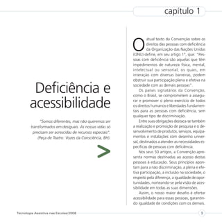 capítulo 1



                                                           O
                                                                    atual texto da Convenção sobre os
                                                                    direitos das pessoas com deficiência
                                                                    da Organização das Nações Unidas
                                                           (ONU) define, em seu artigo 1°, que: “Pes-
                                                           soas com deficiência são aquelas que têm
                                                           impedimentos de natureza física, mental,
                                                           intelectual ou sensorial, os quais, em
                                                           interação com diversas barreiras, podem
                                                           obstruir sua participação plena e efetiva na

         Deficiência e                                     sociedade com as demais pessoas”.
                                                               Os países signatários da Convenção,
                                                           como o Brasil, se comprometem a assegu-

        acessibilidade                                     rar e promover o pleno exercício de todos
                                                           os direitos humanos e liberdades fundamen-
                                                           tais para as pessoas com deficiência, sem
                                                           qualquer tipo de discriminação.
             “Somos diferentes, mas não queremos ser           Entre suas obrigações destaca-se também
        transformados em desiguais. As nossas vidas só     a realização e promoção de pesquisa e o de-
         precisam ser acrescidas de recursos especiais”.   senvolvimento de produtos, serviços, equipa-
            (Peça de Teatro: Vozes da Consciência, BH).    mentos e instalações com desenho univer-




                                               >
                                                           sal, destinados a atender as necessidades es-
                                                           pecíficas de pessoas com deficiência.
                                                               Nos seus 50 artigos, a Convenção apre-
                                                           senta normas destinadas ao acesso destas
                                                           pessoas à educação. Seus princípios apon-
                                                           tam para a não discriminação, a plena e efe-
                                                           tiva participação, a inclusão na sociedade, o
                                                           respeito pela diferença, a igualdade de opor-
                                                           tunidades, norteando-se pela visão de aces-
                                                           sibilidade em todas as suas dimensões.
                                                               Assim, o nosso maior desafio é ofertar
                                                           acessibilidade para essas pessoas, garantin-
                                                           do igualdade de condições com os demais.

Tecnologia Assistiva nas Escolas/2008                                                                9
 