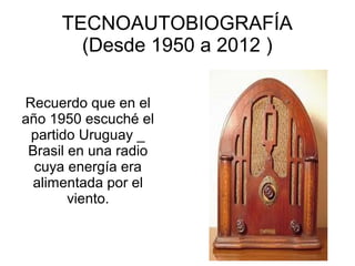 TECNOAUTOBIOGRAFÍA
        (Desde 1950 a 2012 )

Recuerdo que en el
año 1950 escuché el
 partido Uruguay _
 Brasil en una radio
  cuya energía era
 alimentada por el
        viento.
 