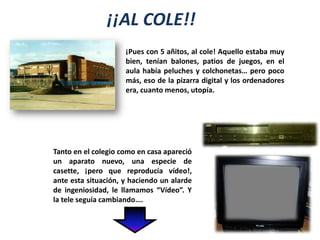 ¡¡AL COLE!!¡Pues con 5 añitos, al cole! Aquello estaba muy bien, tenían balones, patios de juegos, en el aula había peluches y colchonetas… pero poco más, eso de la pizarra digital y los ordenadores era, cuanto menos, utopía.Tanto en el colegio como en casa apareció un aparato nuevo, una especie de casette, ¡pero que reproducía vídeo!, ante esta situación, y haciendo un alarde de ingeniosidad, le llamamos “Vídeo”. Y la tele seguía cambiando….
