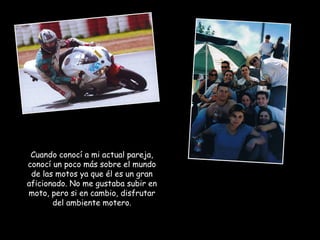 Cuando conocí a mi actual pareja, conocí un poco más sobre el mundo de las motos ya que él es un gran aficionado. No me gustaba subir en moto, pero si en cambio, disfrutar del ambiente motero. 