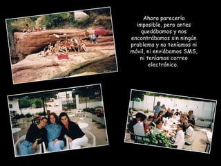 Ahora parecería imposible, pero antes quedábamos y nos encontrábamos sin ningún problema y no teníamos ni móvil, ni enviábamos SMS, ni teníamos correo electrónico.  