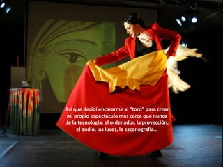 Así que decidí encararme al “toro” para crear
 mi propio espectáculo mas cerca que nunca
de la tecnología: el ordenador, la proyección,
     el audio, las luces, la escenografía…
 