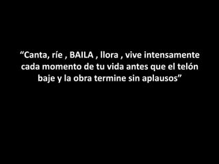 “Canta, ríe , BAILA , llora , vive intensamente
cada momento de tu vida antes que el telón
    baje y la obra termine sin aplausos”
 