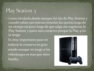  Como olvidarlo,desde siempre fui fan de Play Station y
cuando salian sus nuevas consolas las queria,luego de
un tiempo un poco largo de que salga me regalaron la
Play Station 3 quien aun conservo porque la Play 4 no
la tengo.
Es muy importante para mi
todavia la conservo en gran
estado aunque no juego a los
videojuegos es mas que miro
Netflix.
 