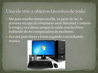  Me paso mucho tiempo en ella, es parte de mi, la
primera vez que la compraron sentí felicidad y todavia
la tengo y va a durar porque la cuido mucho.Estoy
hablando de mi computadora de escritorio.
 Aca me paso horas y horas jugando o escuchando
musica.
 