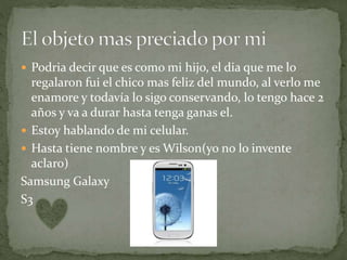  Podria decir que es como mi hijo, el dia que me lo
regalaron fui el chico mas feliz del mundo, al verlo me
enamore y todavía lo sigo conservando, lo tengo hace 2
años y va a durar hasta tenga ganas el.
 Estoy hablando de mi celular.
 Hasta tiene nombre y es Wilson(yo no lo invente
aclaro)
Samsung Galaxy
S3
 