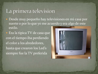  Desde muy pequeño hay televisiones en mi casa por
suerte o por lo que yo me acuerdo y era algo de este
estilo.
 Era la tipica TV de casa que
con el tiempo iba perdiendo
el color a los alrededores,
hasta que crearon los Led’s
siempre fue la TV preferida
 