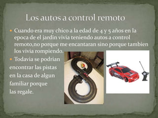  Cuando era muy chico a la edad de 4 y 5 años en la
epoca de el jardin vivia teniendo autos a control
remoto,no porque me encantaran sino porque tambien
los vivia rompiendo.
 Todavia se podrian
encontrar las pistas
en la casa de algun
familiar porque
las regale.
 