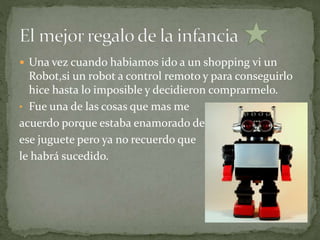  Una vez cuando habiamos ido a un shopping vi un
Robot,si un robot a control remoto y para conseguirlo
hice hasta lo imposible y decidieron comprarmelo.
• Fue una de las cosas que mas me
acuerdo porque estaba enamorado de
ese juguete pero ya no recuerdo que
le habrá sucedido.
 