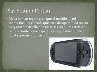  Me la habian regalo creo que el marido de mi
mama,fue una consola que paso desapercibida no era
muy amante de ella por sus cosas,un buen artefacto
pero no tanto como esperaba,aunque muy bueno al
igual sigue siendo PlayStation.
 