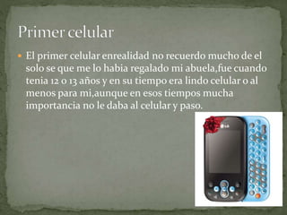  El primer celular enrealidad no recuerdo mucho de el
solo se que me lo habia regalado mi abuela,fue cuando
tenia 12 o 13 años y en su tiempo era lindo celular o al
menos para mi,aunque en esos tiempos mucha
importancia no le daba al celular y paso.
 
