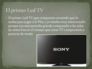  El primer Led TV que compraron recuerdo que lo
usaba para jugar a la Play y yo estaba muy emocionado
porque era una pantalla grande comparado a las teles
de antes.Fue en el tiempo que estas TV’s empezaron a
ponerse de moda.
 