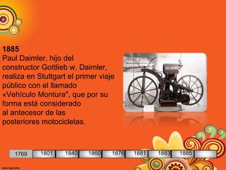 1885
Paul Daimler, hijo del
constructor Gottlieb w. Daimler,
realiza en Stuttgart el primer viaje
público con el llamado
«Vehículo Montura", que por su
forma está considerado
al antecesor de las
posteriores motocicletas.
1769 1801 1840 1860 1876 1881 1883 1885
 