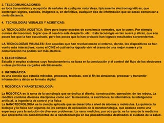 3. TELECOMUNICACIONES:
es toda transmisión y recepción de señales de cualquier naturaleza, típicamente electromagnéticas, que
contengan signos, sonidos, imágenes o, en definitiva, cualquier tipo de información que se desee comunicar a
cierta distancia.
4. TECNOLOGÍAS VISUALES Y ACÚSTICAS:
LA TECNOLOGÍA ACÚSTICA: Sirve para lograr estados de conciencia normales, que lo curen. Por ejemplo
curarse del insomnio, lograr que el cerebro este despierto ,etc…Esta tecnología es tan nueva y eficaz, que son
pocos los que la han escuchado, pero los pocos que la han probado han logrado resultados sorprendentes.
LA TECNOLOGÍAS VISUALES: Son aquellas que han revolucionado el entorno, donde, los dispositivos se han
vuelto más interactivos, como el CINE el cuál se ha logrado vivir el drama de una mejor manera y la
comunicación ha podido ser más efectiva.
5. ELECTRÓNICA:
Estudia y emplea sistemas cuyo funcionamiento se basa en la conducción y el control del flujo de los electrones
u otras partículas cargadas eléctricamente.
6. INFORMÁTICA:
es una ciencia que estudia métodos, procesos, técnicas, con el fin de almacenar, procesar y transmitir
información y datos en formato digital.
7. ROBÓTICA Y NANOTECNOLOGÍA:
La ROBÓTICA es la rama de la tecnología que se dedica al diseño, construcción, operación, de los robots, La
robótica combina diversas disciplinas como son: la mecánica, la electrónica, la informática, la inteligencia
artificial, la ingeniería de control y la física
La NANOTECNOLOGÍA es la ciencia aplicada que se desarrolla a nivel de átomos y moléculas. La química, la
biología y la física son algunos de los campos de aplicación de la nanotecnología, que aparece como una
esperanza para la solución de diversos problemas. La nano medicina, por otra parte, es la rama de la medicina
que aprovecha los conocimientos de la nanotecnología en los procedimientos destinados al cuidado de la salud.
 
