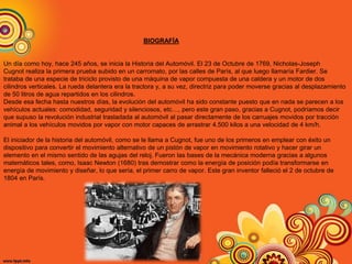 BIOGRAFÍA
Un día como hoy, hace 245 años, se inicia la Historia del Automóvil. El 23 de Octubre de 1769, Nicholas-Joseph
Cugnot realiza la primera prueba subido en un carromato, por las calles de París, al que luego llamaría Fardier. Se
trataba de una especie de triciclo provisto de una máquina de vapor compuesta de una caldera y un motor de dos
cilindros verticales. La rueda delantera era la tractora y, a su vez, directriz para poder moverse gracias al desplazamiento
de 50 litros de agua repartidos en los cilindros.
Desde esa fecha hasta nuestros días, la evolución del automóvil ha sido constante puesto que en nada se parecen a los
vehículos actuales: comodidad, seguridad y silenciosos, etc…, pero este gran paso, gracias a Cugnot, podríamos decir
que supuso la revolución industrial trasladada al automóvil al pasar directamente de los carruajes movidos por tracción
animal a los vehículos movidos por vapor con motor capaces de arrastrar 4.500 kilos a una velocidad de 4 km/h.
El iniciador de la historia del automóvil, como se le llama a Cugnot, fue uno de los primeros en emplear con éxito un
dispositivo para convertir el movimiento alternativo de un pistón de vapor en movimiento rotativo y hacer girar un
elemento en el mismo sentido de las agujas del reloj. Fueron las bases de la mecánica moderna gracias a algunos
matemáticos tales, como, Isaac Newton (1680) tras demostrar como la energía de posición podía transformarse en
energía de movimiento y diseñar, lo que sería, el primer carro de vapor. Este gran inventor falleció el 2 de octubre de
1804 en París.
 
