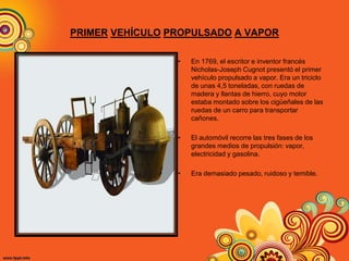 PRIMER VEHÍCULO PROPULSADO A VAPOR
• En 1769, el escritor e inventor francés
Nicholas-Joseph Cugnot presentó el primer
vehículo propulsado a vapor. Era un triciclo
de unas 4,5 toneladas, con ruedas de
madera y llantas de hierro, cuyo motor
estaba montado sobre los cigüeñales de las
ruedas de un carro para transportar
cañones.
• El automóvil recorre las tres fases de los
grandes medios de propulsión: vapor,
electricidad y gasolina.
• Era demasiado pesado, ruidoso y temible.
 
