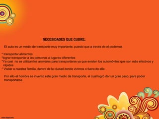 NECESIDADES QUE CUBRE:
El auto es un medio de transporte muy importante, puesto que a través de el podemos
* transportar alimentos
*lograr transportar a las personas a lugares diferentes
*Ya casi no se utilizan los animales para transportarse ya que existen los automóviles que son más efectivos y
rápidos
* Visitar a nuestra familia, dentro de la ciudad donde vivimos o fuera de ella
Por ello el hombre se invento este gran medio de transporte, el cuál logró dar un gran paso, para poder
transportarse
 