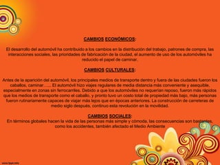 CAMBIOS ECONÓMICOS:
El desarrollo del automóvil ha contribuido a los cambios en la distribución del trabajo, patrones de compra, las
interacciones sociales, las prioridades de fabricación de la ciudad, el aumento de uso de los automóviles ha
reducido el papel de caminar.
CAMBIOS CULTURALES:
Antes de la aparición del automóvil, los principales medios de transporte dentro y fuera de las ciudades fueron los
caballos, caminar…... El automóvil hizo viajes regulares de media distancia más conveniente y asequible,
especialmente en zonas sin ferrocarriles. Debido a que los automóviles no requerían reposo, fueron más rápidos
que los medios de transporte como el caballo, y pronto tuvo un costo total de propiedad más bajo, más personas
fueron rutinariamente capaces de viajar más lejos que en épocas anteriores. La construcción de carreteras de
medio siglo después, continuo esta revolución en la movilidad.
CAMBIOS SOCIALES:
En términos globales hacen la vida de las personas más simple y cómoda, las consecuencias son bastantes,
como los accidentes, también afectado el Medio Ambiente
 