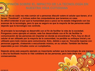 OPINIÓN SOBRE EL IMPACTO DE LA TECNOLOGÍA EN
NUESTRA VIDA COTIDIANA
Hoy en día es cada vez más común oír a personas discutir sobre el celular que tienen, el si
tienen “Facebook”, o incluso sobre las computadoras que tenemos en casa.
Es difícil entender el por qué la humanidad poco a poco se ha estado integrando con los
avances de la tecnología, pero lo que es seguro es que la mayoría de las personas están
dejando que la tecnología nos controle.
Al principio la tecnología se desarrolló con el fin de facilitar la vida de la sociedad.
Pongamos como ejemplo el celular, este fue desarrollado con el fin de facilitar la
comunicación de las personas sin importar en donde se encontraran. Pero, hoy en día el
celular al ser utilizado por la mayoría de la comunidad, ha perdido su enfoque inicial y es
utilizado para todo menos para comunicarse. Esto, debido a que es frecuente toparse con
personas jugando, chateando o escuchando música, en su celular. También las fechas
especiales ya son virtuales como un cumpleaños.
Dejando atrás este pequeño ejemplo es importante señalar que la tecnología de una manera
u otra ha facilitado mucho la vida cotidiana de las personas, pero todo tiene sus
consecuencias.
 