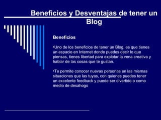 Beneficios Uno de los beneficios de tener un Blog, es que tienes un espacio en Internet donde puedes decir lo que piensas, tienes libertad para explotar la vena creativa y hablar de las cosas que te gustan.  Te permite conocer nuevas personas en las mismas situaciones que las tuyas, con quienes puedes tener un excelente feedback y puede ser divertido o como medio de desahogo   Beneficios y Desventajas de tener un Blog 