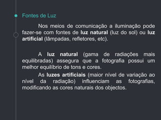 Nos meios de comunicação a iluminação pode
fazer-se com fontes de luz natural (luz do sol) ou luz
artificial (lâmpadas, refletores, etc).
A luz natural (gama de radiações mais
equilibradas) assegura que a fotografia possui um
melhor equilíbrio de tons e cores.
As luzes artificiais (maior nível de variação ao
nível da radiação) influenciam as fotografias,
modificando as cores naturais dos objectos.
Fontes de Luz
 