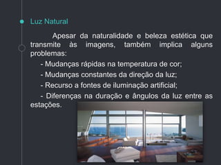 Apesar da naturalidade e beleza estética que
transmite às imagens, também implica alguns
problemas:
- Mudanças rápidas na temperatura de cor;
- Mudanças constantes da direção da luz;
- Recurso a fontes de iluminação artificial;
- Diferenças na duração e ângulos da luz entre as
estações.
Luz Natural
 