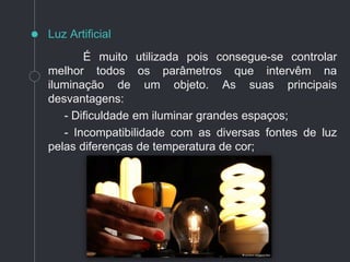 É muito utilizada pois consegue-se controlar
melhor todos os parâmetros que intervêm na
iluminação de um objeto. As suas principais
desvantagens:
- Dificuldade em iluminar grandes espaços;
- Incompatibilidade com as diversas fontes de luz
pelas diferenças de temperatura de cor;
Luz Artificial
 