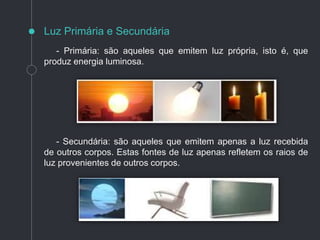 - Primária: são aqueles que emitem luz própria, isto é, que
produz energia luminosa.
- Secundária: são aqueles que emitem apenas a luz recebida
de outros corpos. Estas fontes de luz apenas refletem os raios de
luz provenientes de outros corpos.
Luz Primária e Secundária
 