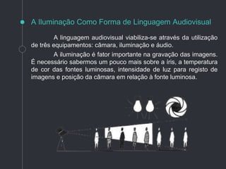 A linguagem audiovisual viabiliza-se através da utilização
de três equipamentos: câmara, iluminação e áudio.
A iluminação é fator importante na gravação das imagens.
É necessário sabermos um pouco mais sobre a íris, a temperatura
de cor das fontes luminosas, intensidade de luz para registo de
imagens e posição da câmara em relação à fonte luminosa.
A Iluminação Como Forma de Linguagem Audiovisual
 