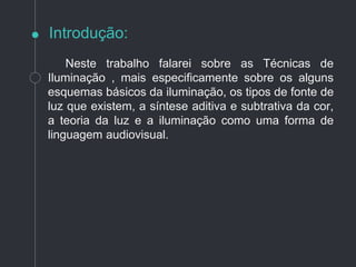 Introdução:
Neste trabalho falarei sobre as Técnicas de
Iluminação , mais especificamente sobre os alguns
esquemas básicos da iluminação, os tipos de fonte de
luz que existem, a síntese aditiva e subtrativa da cor,
a teoria da luz e a iluminação como uma forma de
linguagem audiovisual.
 